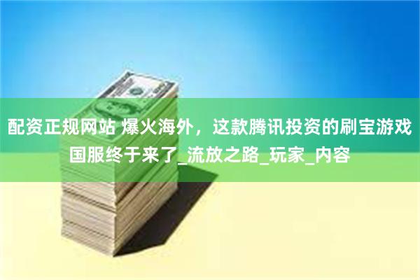 配资正规网站 爆火海外，这款腾讯投资的刷宝游戏国服终于来了_流放之路_玩家_内容
