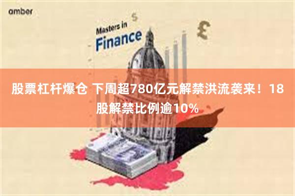股票杠杆爆仓 下周超780亿元解禁洪流袭来！18股解禁比例逾10%