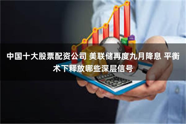 中国十大股票配资公司 美联储再度九月降息 平衡术下释放哪些深层信号