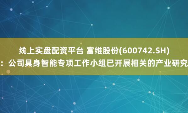 线上实盘配资平台 富维股份(600742.SH)：公司具身智能专项工作小组已开展相关的产业研究