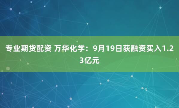 专业期货配资 万华化学：9月19日获融资买入1.23亿元