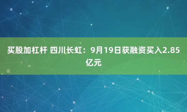 买股加杠杆 四川长虹：9月19日获融资买入2.85亿元