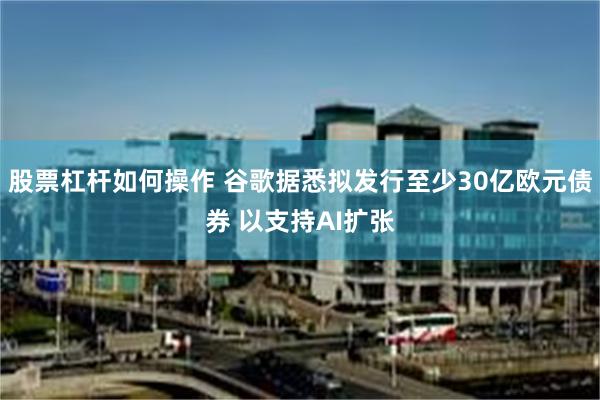 股票杠杆如何操作 谷歌据悉拟发行至少30亿欧元债券 以支持AI扩张
