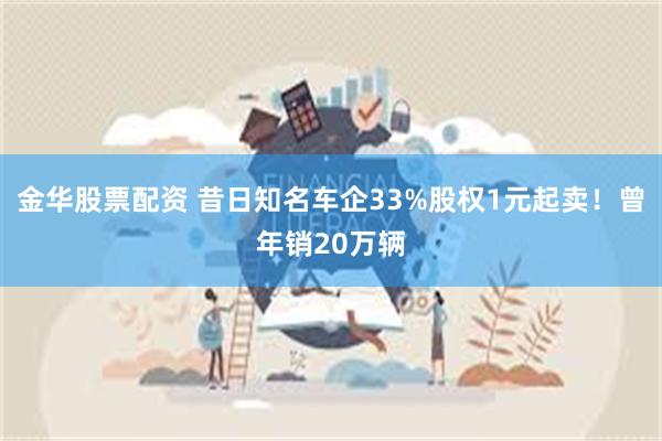 金华股票配资 昔日知名车企33%股权1元起卖！曾年销20万辆