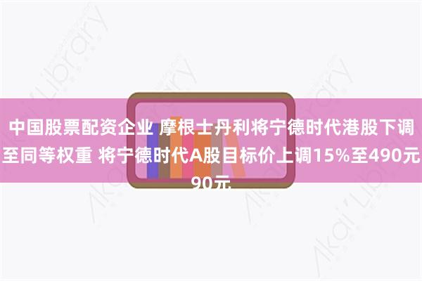 中国股票配资企业 摩根士丹利将宁德时代港股下调至同等权重 将宁德时代A股目标价上调15%至490元