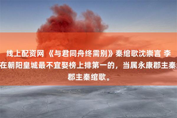 线上配资网 《与君同舟终需别》秦绾歌沈崇言 李承安 在朝阳皇城最不宜娶榜上排第一的,当属永康郡主秦绾歌。