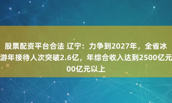 股票配资平台合法 辽宁：力争到2027年，全省冰雪旅游年接待人次突破2.6亿，年综合收入达到2500亿元以上