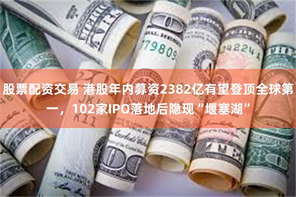 股票配资交易 港股年内募资2382亿有望登顶全球第一，102家IPO落地后隐现“堰塞湖”