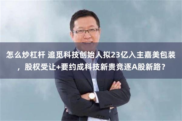 怎么炒杠杆 追觅科技创始人拟23亿入主嘉美包装，股权受让+要约成科技新贵竞逐A股新路？