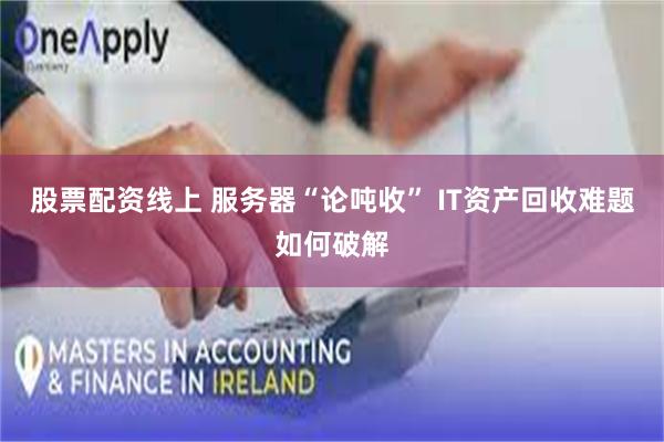 股票配资线上 服务器“论吨收” IT资产回收难题如何破解