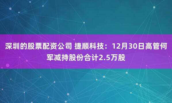 深圳的股票配资公司 捷顺科技：12月30日高管何军减持股份合计2.5万股