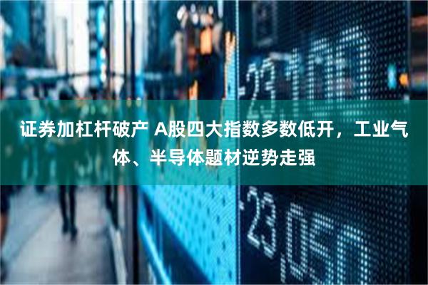 证券加杠杆破产 A股四大指数多数低开，工业气体、半导体题材逆势走强