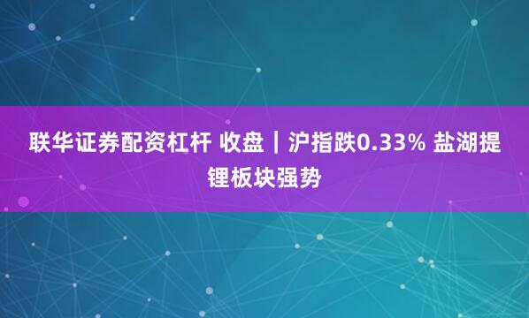 联华证券配资杠杆 收盘｜沪指跌0.33% 盐湖提锂板块强势