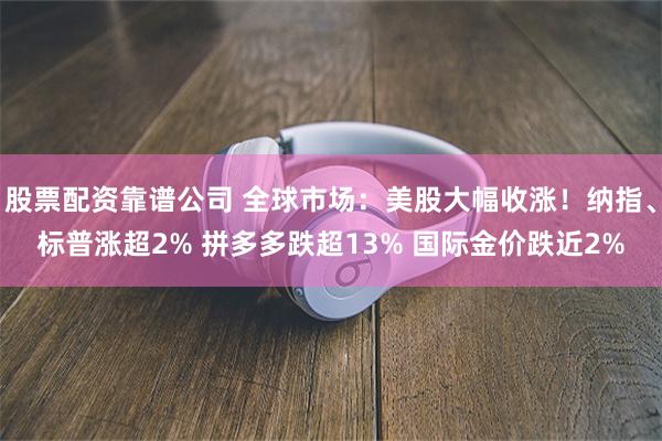 股票配资靠谱公司 全球市场：美股大幅收涨！纳指、标普涨超2% 拼多多跌超13% 国际金价跌近2%