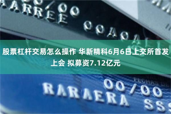 股票杠杆交易怎么操作 华新精科6月6日上交所首发上会 拟募资7.12亿元