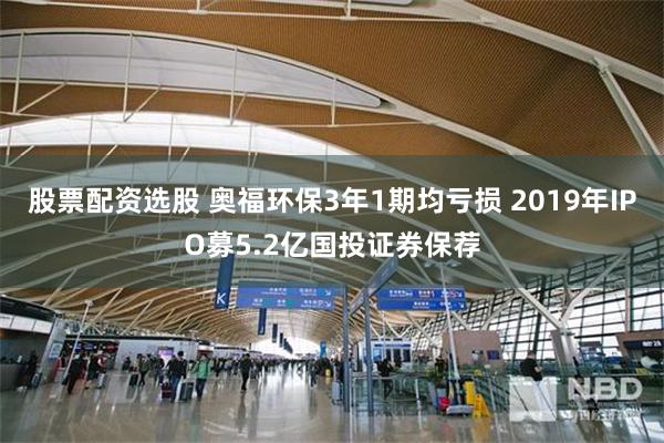 股票配资选股 奥福环保3年1期均亏损 2019年IPO募5.2亿国投证券保荐