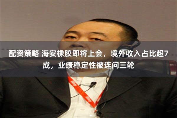 配资策略 海安橡胶即将上会，境外收入占比超7成，业绩稳定性被连问三轮