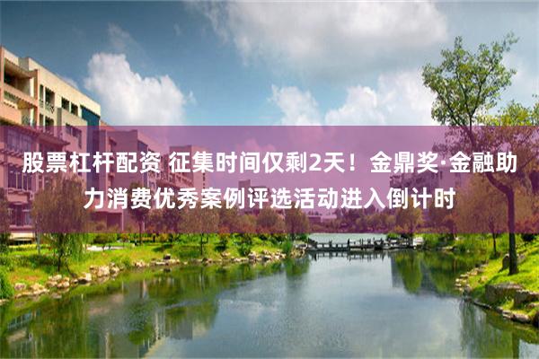股票杠杆配资 征集时间仅剩2天！金鼎奖·金融助力消费优秀案例评选活动进入倒计时