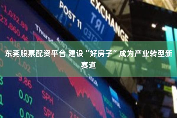 东莞股票配资平台 建设“好房子”成为产业转型新赛道