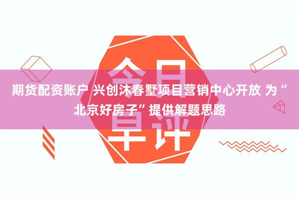 期货配资账户 兴创沐春墅项目营销中心开放 为“北京好房子”提供解题思路
