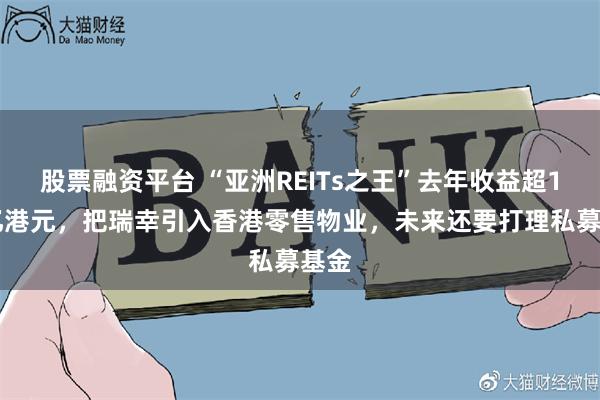 股票融资平台 “亚洲REITs之王”去年收益超142亿港元，把瑞幸引入香港零售物业，未来还要打理私募基金
