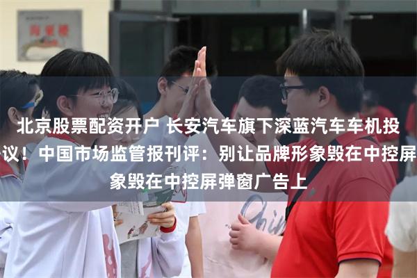 北京股票配资开户 长安汽车旗下深蓝汽车车机投放广告引争议！中国市场监管报刊评：别让品牌形象毁在中控屏弹窗广告上