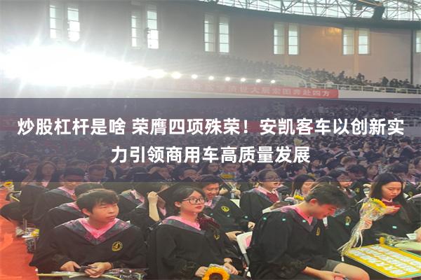 炒股杠杆是啥 荣膺四项殊荣！安凯客车以创新实力引领商用车高质量发展