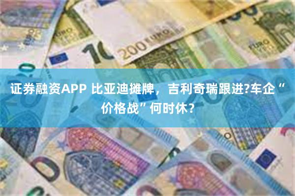 证券融资APP 比亚迪摊牌，吉利奇瑞跟进?车企“价格战”何时休？