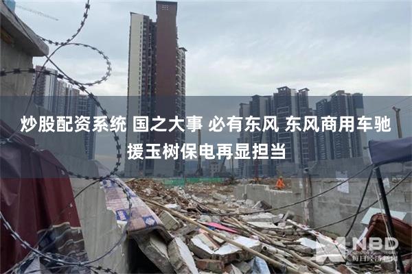 炒股配资系统 国之大事 必有东风 东风商用车驰援玉树保电再显担当