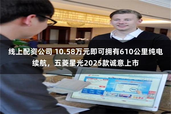 线上配资公司 10.58万元即可拥有610公里纯电续航，五菱星光2025款诚意上市