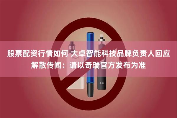 股票配资行情如何 大卓智能科技品牌负责人回应解散传闻：请以奇瑞官方发布为准