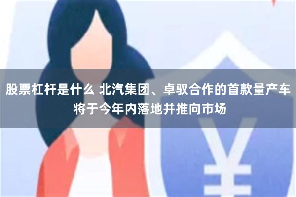 股票杠杆是什么 北汽集团、卓驭合作的首款量产车 将于今年内落地并推向市场