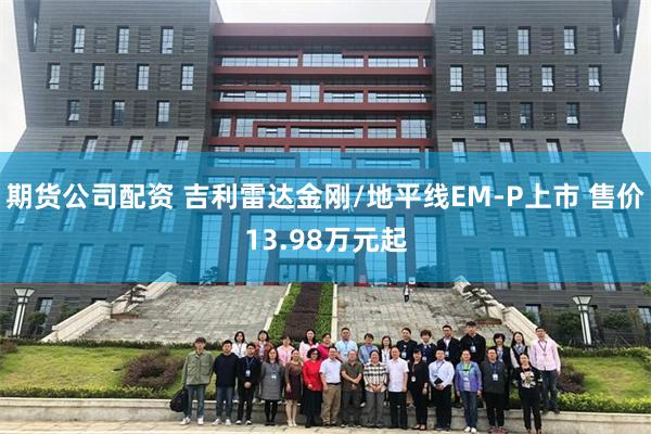 期货公司配资 吉利雷达金刚/地平线EM-P上市 售价13.98万元起