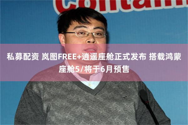 私募配资 岚图FREE+逍遥座舱正式发布 搭载鸿蒙座舱5/将于6月预售