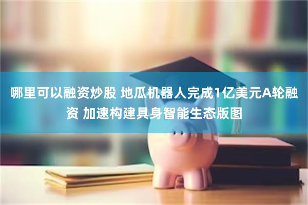 哪里可以融资炒股 地瓜机器人完成1亿美元A轮融资 加速构建具身智能生态版图