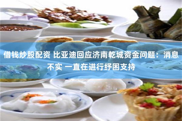 借钱炒股配资 比亚迪回应济南乾城资金问题：消息不实 一直在进行纾困支持