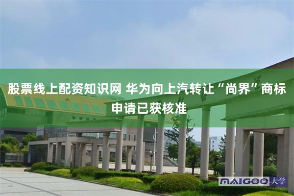 股票线上配资知识网 华为向上汽转让“尚界”商标 申请已获核准