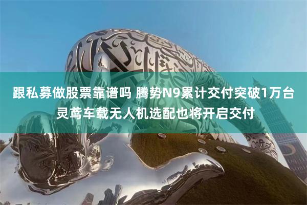 跟私募做股票靠谱吗 腾势N9累计交付突破1万台 灵鸢车载无人机选配也将开启交付