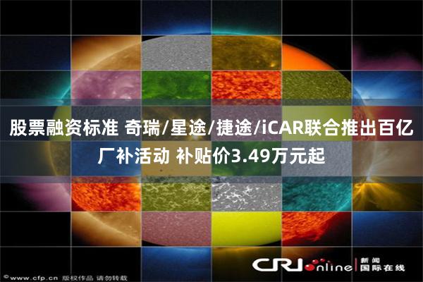 股票融资标准 奇瑞/星途/捷途/iCAR联合推出百亿厂补活动 补贴价3.49万元起