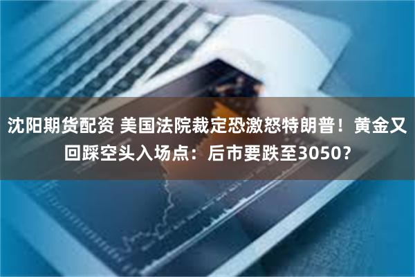 沈阳期货配资 美国法院裁定恐激怒特朗普！黄金又回踩空头入场点：后市要跌至3050？