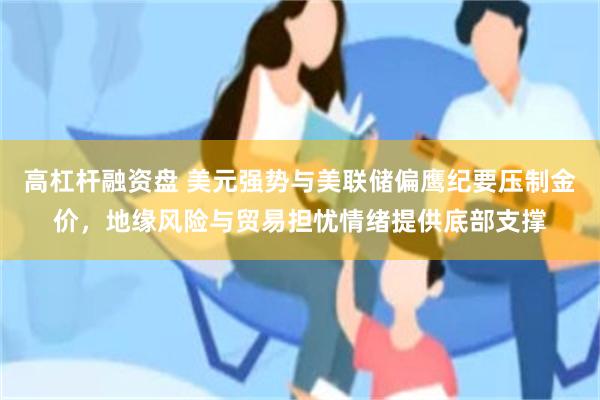 高杠杆融资盘 美元强势与美联储偏鹰纪要压制金价，地缘风险与贸易担忧情绪提供底部支撑