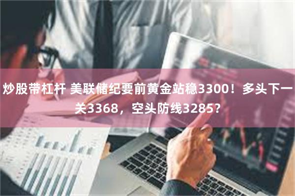 炒股带杠杆 美联储纪要前黄金站稳3300！多头下一关3368，空头防线3285？