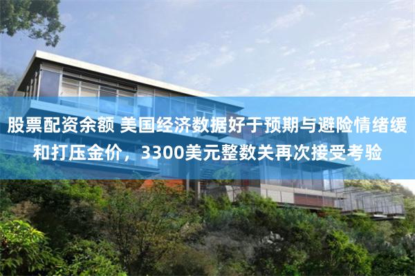 股票配资余额 美国经济数据好于预期与避险情绪缓和打压金价，3300美元整数关再次接受考验