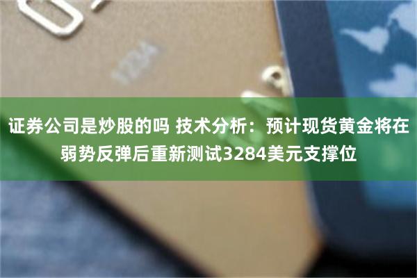 证券公司是炒股的吗 技术分析：预计现货黄金将在弱势反弹后重新测试3284美元支撑位