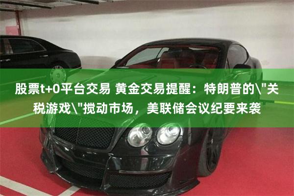 股票t+0平台交易 黄金交易提醒：特朗普的＂关税游戏＂搅动市场，美联储会议纪要来袭