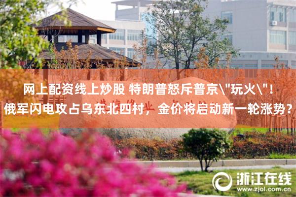 网上配资线上炒股 特朗普怒斥普京＂玩火＂！俄军闪电攻占乌东北四村，金价将启动新一轮涨势？