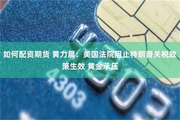 如何配资期货 黄力晨：美国法院阻止特朗普关税政策生效 黄金承压