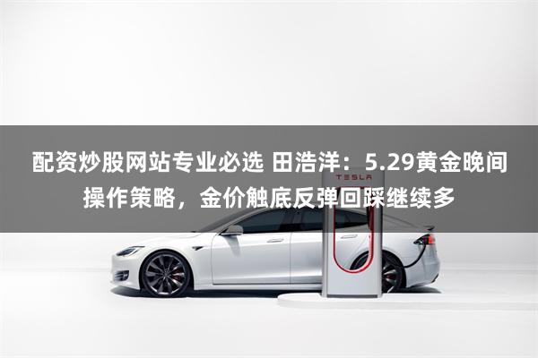 配资炒股网站专业必选 田浩洋:5.29黄金晚间操作策略,金价触底反弹回踩继续多