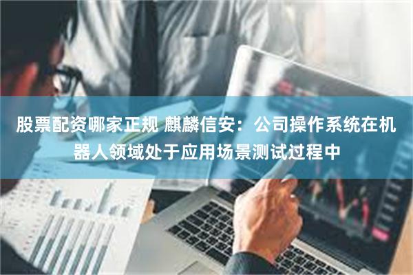 股票配资哪家正规 麒麟信安：公司操作系统在机器人领域处于应用场景测试过程中