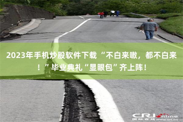 2023年手机炒股软件下载 “不白来嗷，都不白来！”毕业典礼“显眼包”齐上阵！